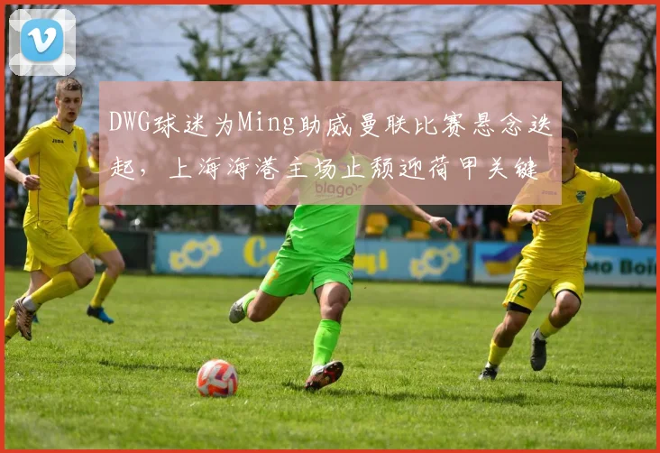 DWG球迷为Ming助威曼联比赛悬念迭起，上海海港主场止颓迎荷甲关键节点 - 乐鱼体育在线